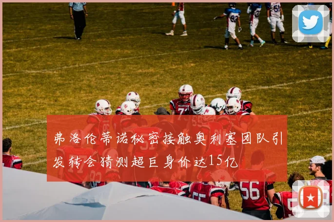 弗洛伦蒂诺秘密接触奥利塞团队引发转会猜测超巨身价达15亿