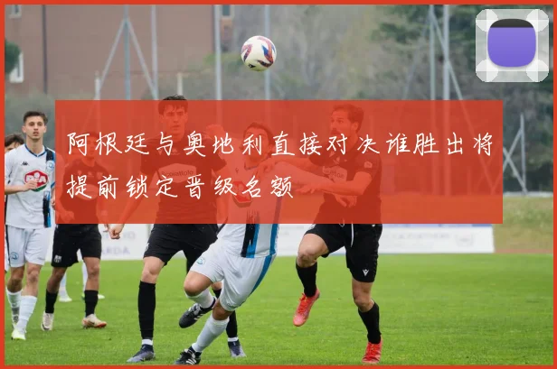阿根廷与奥地利直接对决谁胜出将提前锁定晋级名额