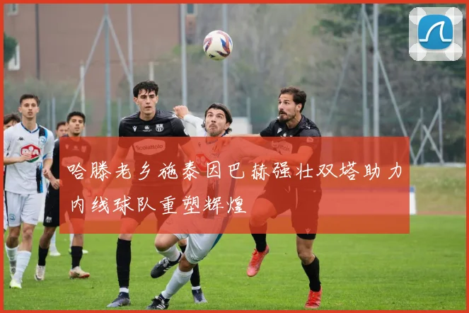 哈滕老乡施泰因巴赫强壮双塔助力内线球队重塑辉煌