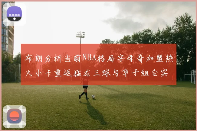 布朗分析当前NBA格局字母哥加盟热火小卡重返猛龙三球与华子组合实力强劲