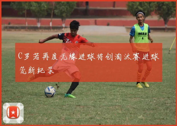 C罗若再度无缘进球将创淘汰赛进球荒新纪录