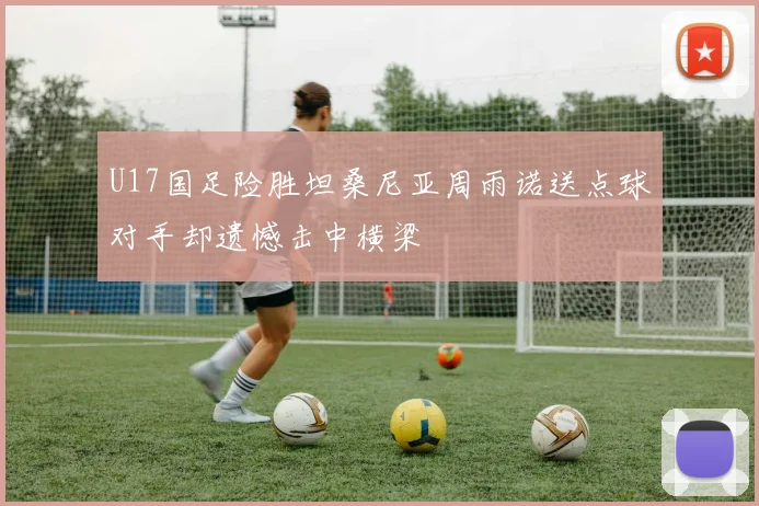 U17国足险胜坦桑尼亚周雨诺送点球对手却遗憾击中横梁
