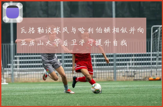 瓦格勒谈球风与哈利伯顿相似并向亚历山大等后卫学习提升自我