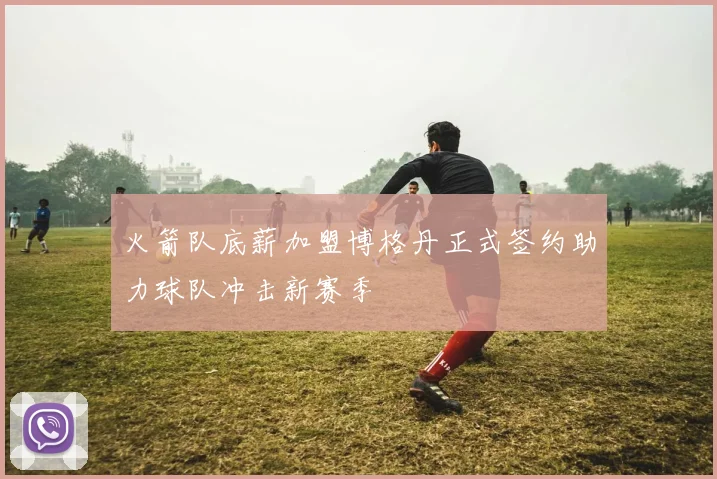 火箭队底薪加盟博格丹正式签约助力球队冲击新赛季