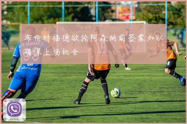 布伦特福德欲抢阿森纳前签蒙加以确保上场机会