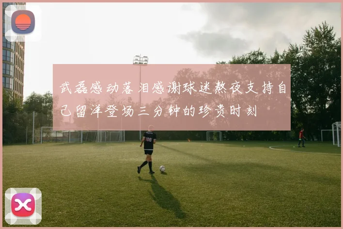 武磊感动落泪感谢球迷熬夜支持自己留洋登场三分钟的珍贵时刻