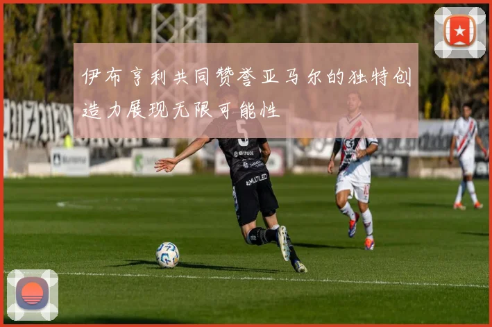 伊布亨利共同赞誉亚马尔的独特创造力展现无限可能性