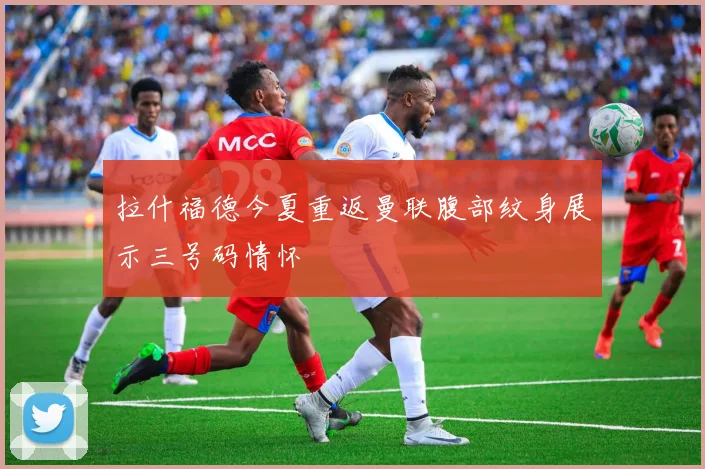 拉什福德今夏重返曼联腹部纹身展示三号码情怀